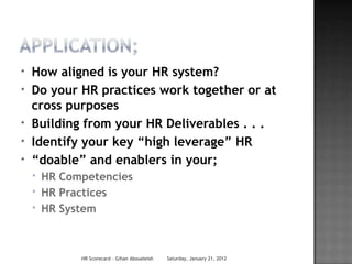 *   How aligned is your HR system?
*   Do your HR practices work together or at
    cross purposes
*   Building from your HR Deliverables . . .
*   Identify your key “high leverage” HR
*   “doable” and enablers in your;
    *   HR Competencies
    *   HR Practices
    *   HR System



              HR Scorecard - Gihan Aboueleish   Saturday, January 21, 2012
 