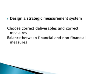    Design a strategic measurement system

Choose correct deliverables and correct
 measures
Balance between financial and non financial
 measures
 