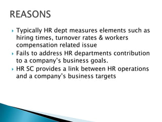    Typically HR dept measures elements such as
    hiring times, turnover rates & workers
    compensation related issue
   Fails to address HR departments contribution
    to a company’s business goals.
   HR SC provides a link between HR operations
    and a company’s business targets
 