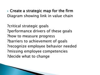 Create a strategic map for the firm
Diagram showing link in value chain

?critical strategic goals
?performance drivers of these goals
?how to measure progress
?barriers to achievement of goals
?recognize employee behavior needed
?missing employee competencies
?decide what to change
 