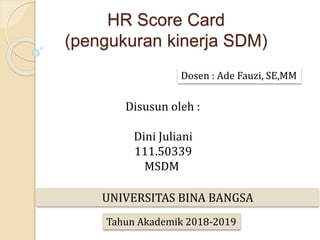 HR Score Card
(pengukuran kinerja SDM)
Dosen : Ade Fauzi, SE,MM
Disusun oleh :
Dini Juliani
111.50339
MSDM
UNIVERSITAS BINA BANGSA
Tahun Akademik 2018-2019
 