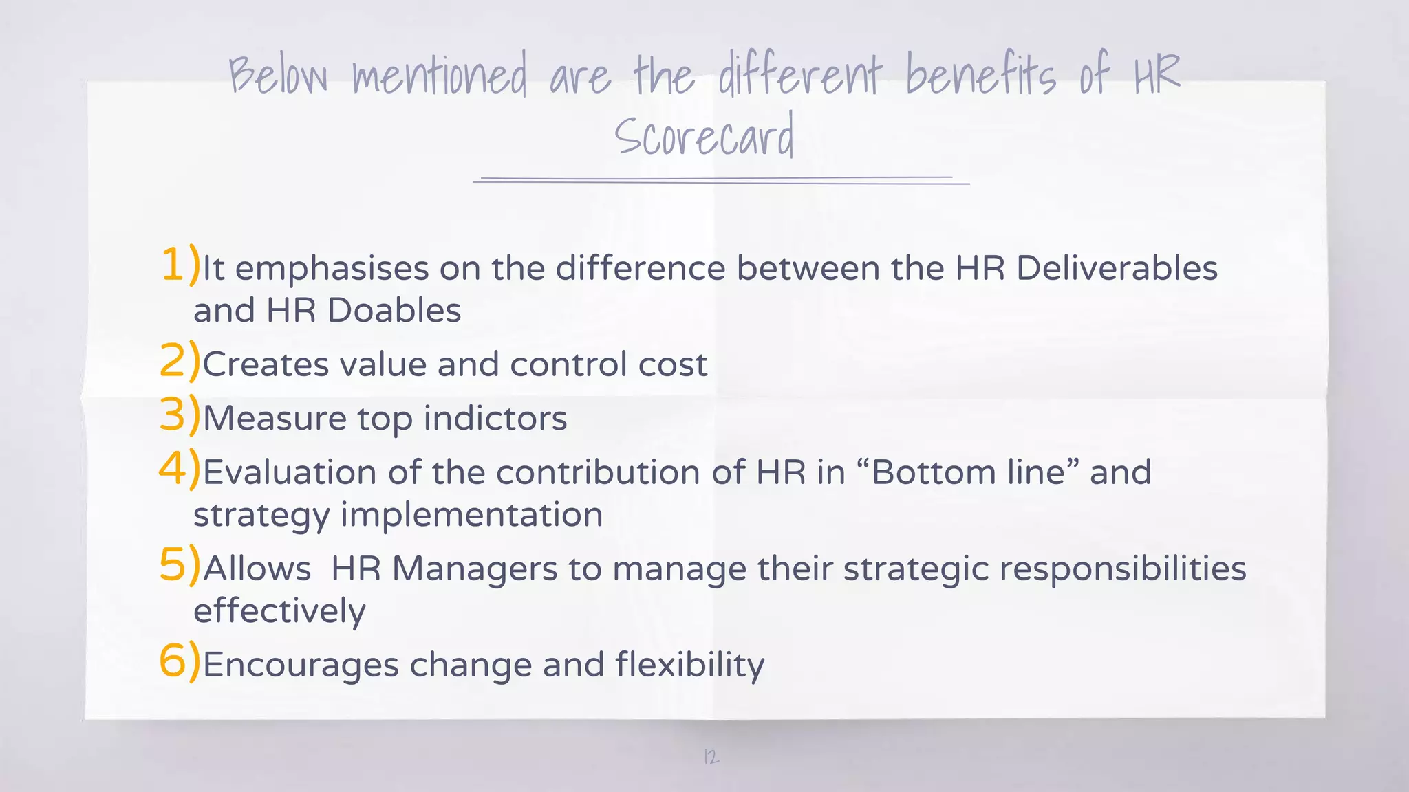 Below mentioned are the different benefits of HR
Scorecard
1)It emphasises on the difference between the HR Deliverables
and HR Doables
2)Creates value and control cost
3)Measure top indictors
4)Evaluation of the contribution of HR in “Bottom line” and
strategy implementation
5)Allows HR Managers to manage their strategic responsibilities
effectively
6)Encourages change and flexibility
12
 