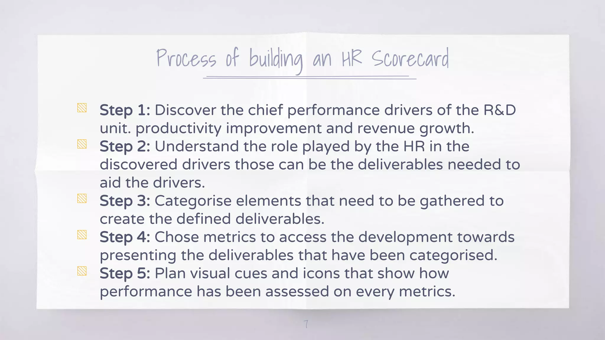 Process of building an HR Scorecard
▧ Step 1: Discover the chief performance drivers of the R&D
unit. productivity improvement and revenue growth.
▧ Step 2: Understand the role played by the HR in the
discovered drivers those can be the deliverables needed to
aid the drivers.
▧ Step 3: Categorise elements that need to be gathered to
create the defined deliverables.
▧ Step 4: Chose metrics to access the development towards
presenting the deliverables that have been categorised.
▧ Step 5: Plan visual cues and icons that show how
performance has been assessed on every metrics.
7
 