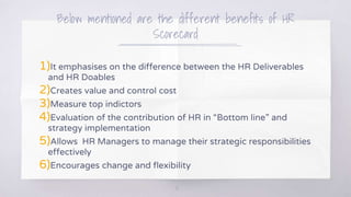 Below mentioned are the different benefits of HR
Scorecard
1)It emphasises on the difference between the HR Deliverables
and HR Doables
2)Creates value and control cost
3)Measure top indictors
4)Evaluation of the contribution of HR in “Bottom line” and
strategy implementation
5)Allows HR Managers to manage their strategic responsibilities
effectively
6)Encourages change and flexibility
12
 