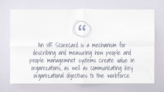 “
An HR Scorecard is a mechanism for
describing and measuring how people and
people managemnet systems create value in
organizations, as well as communicating key
organizational objectives to the workforce.
8
 