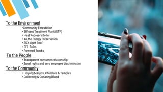 .
To the Environment
•Community Forestation
• Effluent Treatment Plant (ETP)
• Heat Recovery Boiler
• To the Energy Preservation
• SKY-Light Roof
• CFL Bulbs
• Powered Trucks
To the People
• Transparent consumer relationship
• Equal rights and zero employee discrimination
To the Community
• Helping Masjids, Churches & Temples
• Collecting & Donating Blood
 