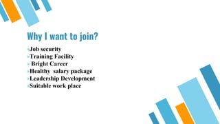 Why I want to join?
»Job security
»Training Facility
» Bright Career
»Healthy salary package
»Leadership Development
»Suitable work place
 