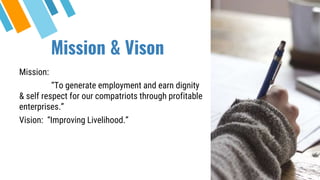 Mission & Vison
Mission:
“To generate employment and earn dignity
& self respect for our compatriots through profitable
enterprises.”
Vision: “Improving Livelihood.”
 