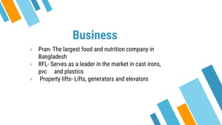 Business
» Pran- The largest food and nutrition company in
Bangladesh
» RFL- Serves as a leader in the market in cast irons,
pvc and plastics
» Property lifts- Lifts, generators and elevators
 