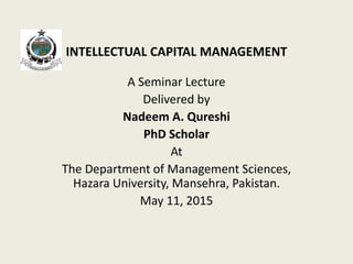 INTELLECTUAL CAPITAL MANAGEMENT
A Seminar Lecture
Delivered by
Nadeem A. Qureshi
PhD Scholar
At
The Department of Management Sciences,
Hazara University, Mansehra, Pakistan.
May 11, 2015
 