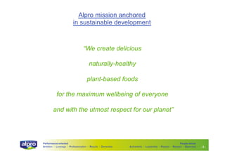 Alpro mission anchored
in sustainable development

“We create delicious
naturally-healthy
plant-based foods
for the maximum wellbeing of everyone
and with the utmost respect for our planet”

Performance-oriented
Ambition I Leverage I Professionalism I Results I Ownership

People-driven
Authenticity I Leadership I Passion I Respect I Openness

-5-

 