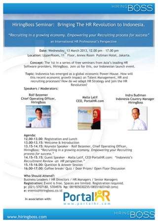 HiringBoss Seminar: Bringing The HR Revolution to Indonesia.

“Recruiting in a growing economy. Empowering your Recruiting process for success”
                                     an International HR Professional’s Perspective

                        Date: Wednesday, 13 March 2013, 12.00 pm – 17.00 pm
                                        th
                 Location: UpperRoom, 11 Floor, Annex Room Pullman Hotel, Jakarta.

            Concept: The 1st in a series of free seminars from Asia’s leading HR
        Software providers, HiringBoss. Join us for this, our Indonesian launch event.

         Topic: Indonesia has emerged as a global economic Power-House. How will
            this recent economic growth impact on Talent Management, HR and
            recruiting processes? How do we adapt HR Strategy and join the HR
                                       Revolution?
        Speakers / Moderators:

            Rolf Bezemer                                                                Indra Budiman
       Chief Operating Officer,                          Malla Latif              Indonesia Country Manager,
              HiringBoss                              CEO, PortalHR.com                   HiringBoss




        Agenda:
        12.00-13.00: Registration and Lunch
        13.00-13.15: Welcome & Introduction
        13.15-14.15: Keynote Speaker – Rolf Bezemer, Chief Operating Officer,
        HiringBoss: “Recruiting in a growing ecomony. Empowering your Recruiting
        process for success.”
        14.15-15.15: Guest Speaker – Malla Latif, CEO PortalHR.com: “Indonesia’s
        Recruitment Review –an HR perspective.”
        15.15-16.00: Question & Answer Session
        16.00-17.00: Coffee break/ Quiz / Door Prizes/ Open Floor Discussion

        Who Should Attend?:
        Business Leaders / HR Directors / HR Managers / Senior Managers
        Registration: Event is free. Spaces are limited. Registration required.
        p: (021) 5707180, 5704976 hp: 081905030255/08551603160 (sms)
        e: events@hiringboss.co.id
        	
  
               In association with:	
  
        	
  




www.hiringboss.com
 