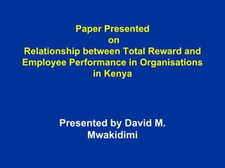 Paper Presented
on
Relationship between Total Reward and
Employee Performance in Organisations
in Kenya
Presented by David M.
Mwakidimi
 