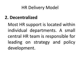 HR Delivery Model
2. Decentralized
Most HR support is located within
individual departments. A small
central HR team is responsible for
leading on strategy and policy
development.
 