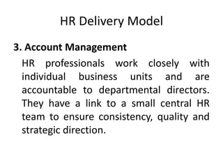 HR Delivery Model
3. Account Management
HR professionals work closely with
individual business units and are
accountable to departmental directors.
They have a link to a small central HR
team to ensure consistency, quality and
strategic direction.
 