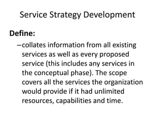 Service Strategy Development
Define:
–collates information from all existing
services as well as every proposed
service (this includes any services in
the conceptual phase). The scope
covers all the services the organization
would provide if it had unlimited
resources, capabilities and time.
 
