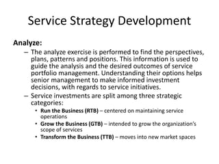 Service Strategy Development
Analyze:
– The analyze exercise is performed to find the perspectives,
plans, patterns and positions. This information is used to
guide the analysis and the desired outcomes of service
portfolio management. Understanding their options helps
senior management to make informed investment
decisions, with regards to service initiatives.
– Service investments are split among three strategic
categories:
• Run the Business (RTB) – centered on maintaining service
operations
• Grow the Business (GTB) – intended to grow the organization’s
scope of services
• Transform the Business (TTB) – moves into new market spaces
 
