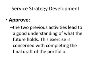 Service Strategy Development
• Approve:
–the two previous activities lead to
a good understanding of what the
future holds. This exercise is
concerned with completing the
final draft of the portfolio.
 