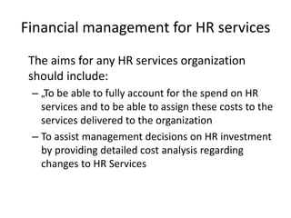 Financial management for HR services
The aims for any HR services organization
should include:
– „To be able to fully account for the spend on HR
services and to be able to assign these costs to the
services delivered to the organization
– To assist management decisions on HR investment
by providing detailed cost analysis regarding
changes to HR Services
 