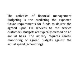 The activities of financial management
Budgeting is the predicting the expected
future requirements for funds to deliver the
agreed upon HR services to the service
customers. Budgets are typically created on an
annual basis. The activity requires careful
monitoring of agreed budgets against the
actual spend (accounting).
 