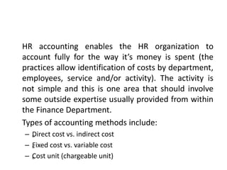 HR accounting enables the HR organization to
account fully for the way it’s money is spent (the
practices allow identification of costs by department,
employees, service and/or activity). The activity is
not simple and this is one area that should involve
some outside expertise usually provided from within
the Finance Department.
Types of accounting methods include:
– „Direct cost vs. indirect cost
– „Fixed cost vs. variable cost
– „Cost unit (chargeable unit)
 