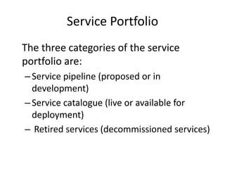 Service Portfolio
The three categories of the service
portfolio are:
–Service pipeline (proposed or in
development)
–Service catalogue (live or available for
deployment)
– Retired services (decommissioned services)
 