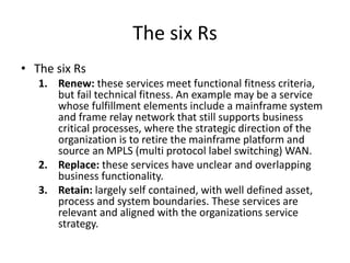 The six Rs
• The six Rs
1. Renew: these services meet functional fitness criteria,
but fail technical fitness. An example may be a service
whose fulfillment elements include a mainframe system
and frame relay network that still supports business
critical processes, where the strategic direction of the
organization is to retire the mainframe platform and
source an MPLS (multi protocol label switching) WAN.
2. Replace: these services have unclear and overlapping
business functionality.
3. Retain: largely self contained, with well defined asset,
process and system boundaries. These services are
relevant and aligned with the organizations service
strategy.
 