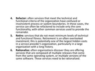4. Refactor: often services that meet the technical and
functional criteria of the organization have confused or
inconsistent process or system boundaries. In these cases, the
service can often be refactored to include only the core
functionality, with other common services used to provide the
remainder.
5. Retire: services that do not meet minimum levels of technical
and functional fitness. Retirement is an often overlooked
investment; this is potentially one of the largest hidden costs
in a service provider’s organization, particularly in a large
organization with a long history.
6. Rationalize: often organizations discover they are offering
services that are composed of multiple releases that come
from the same operating system, or multiple versions of the
same software. These services need to be rationalized.
 