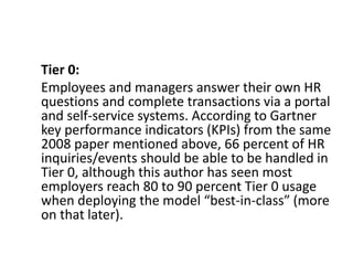 Tier 0:
Employees and managers answer their own HR
questions and complete transactions via a portal
and self-service systems. According to Gartner
key performance indicators (KPIs) from the same
2008 paper mentioned above, 66 percent of HR
inquiries/events should be able to be handled in
Tier 0, although this author has seen most
employers reach 80 to 90 percent Tier 0 usage
when deploying the model “best-in-class” (more
on that later).
 