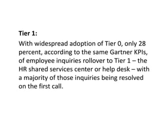 Tier 1:
With widespread adoption of Tier 0, only 28
percent, according to the same Gartner KPIs,
of employee inquiries rollover to Tier 1 – the
HR shared services center or help desk – with
a majority of those inquiries being resolved
on the first call.
 