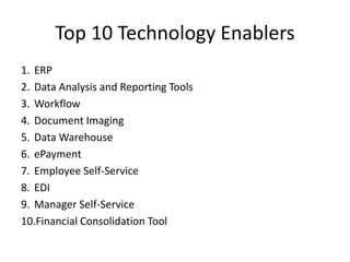 Top 10 Technology Enablers
1. ERP
2. Data Analysis and Reporting Tools
3. Workflow
4. Document Imaging
5. Data Warehouse
6. ePayment
7. Employee Self-Service
8. EDI
9. Manager Self-Service
10.Financial Consolidation Tool
 