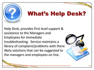 What’s Help Desk?
Help Desk, provides first level support &
assistance to the Managers and
Employees for immediate
troubleshooting. Service maintains a
library of complaint/problems with there
likely solutions that can be suggested to
the managers and employees on line.
 