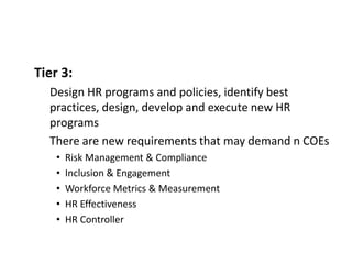Tier 3:
Design HR programs and policies, identify best
practices, design, develop and execute new HR
programs
There are new requirements that may demand n COEs
• Risk Management & Compliance
• Inclusion & Engagement
• Workforce Metrics & Measurement
• HR Effectiveness
• HR Controller
 