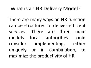What is an HR Delivery Model?
There are many ways an HR function
can be structured to deliver efficient
services. There are three main
models local authorities could
consider implementing, either
uniquely or in combination, to
maximize the productivity of HR.
 
