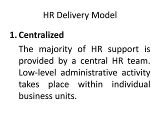 HR Delivery Model
1.Centralized
The majority of HR support is
provided by a central HR team.
Low-level administrative activity
takes place within individual
business units.
 