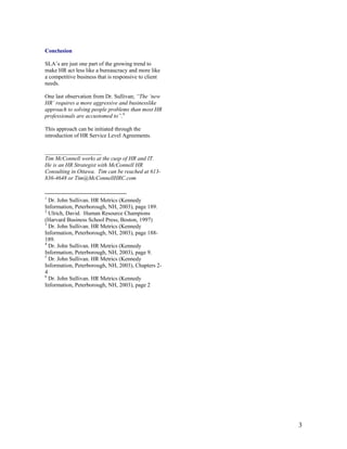 3
Conclusion
SLA’s are just one part of the growing trend to
make HR act less like a bureaucracy and more like
a competitive business that is responsive to client
needs.
One last observation from Dr. Sullivan; “The ‘new
HR’ requires a more aggressive and businesslike
approach to solving people problems than most HR
professionals are accustomed to”.6
This approach can be initiated through the
introduction of HR Service Level Agreements.
____________________
Tim McConnell works at the cusp of HR and IT.
He is an HR Strategist with McConnell HR
Consulting in Ottawa. Tim can be reached at 613-
836-4648 or Tim@McConnellHRC.com
1
Dr. John Sullivan. HR Metrics (Kennedy
Information, Peterborough, NH, 2003), page 189.
2
Ulrich, David. Human Resource Champions
(Harvard Business School Press, Boston, 1997)
3
Dr. John Sullivan. HR Metrics (Kennedy
Information, Peterborough, NH, 2003), page 188-
189.
4
Dr. John Sullivan. HR Metrics (Kennedy
Information, Peterborough, NH, 2003), page 9.
5
Dr. John Sullivan. HR Metrics (Kennedy
Information, Peterborough, NH, 2003), Chapters 2-
4
6
Dr. John Sullivan. HR Metrics (Kennedy
Information, Peterborough, NH, 2003), page 2
 