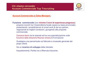 Chi stiamo cercando:
Account Commerciale Top Trecruiting


Account Commerciale (o Sales Manager) :


Funzione commerciale (con minimo 5 anni di esperienza pregressa)
   propone incontri tra l’imprenditoria locale (opera su base provinciale)
   presentando i prodotti/servizi di smart work & dei sui partner,
   negoziando le migliori condizioni, giungendo alla proposta
   commerciale.
    Conosce bene sia le aziende ed ha una specializzazione sulla
    funzione della direzione Risorse Umane & Formazione
    Guadagna una percentuale sul fatturato e incassato generata dai
    propri clienti.
    Ha un incarico di sviluppo della clientela.
    Inquadramento: Partita Iva o Ritenuta d’acconto.
 