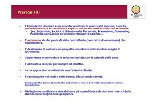 Prerequisiti


 •   Il Consulente ricercato è un esperto venditore di servizi alle imprese, o anche,
     preferibilmente, è un consulente esperto nei servizi dedicati alle risorse umane
       – (es. Interinale, Società di Selezione del Personale, Formazione, Consueling
          Pubblicità Consulenza direzionale Manager d’Azienda.).

 •   E' autonomo sia dal punto di vista contrattuale (contratto di consulenza) che
     organizzativo.

 •   E’ desideroso di costruire un progetto importante utilizzando al meglio il
     patrimonio.

 •   L’esperienza accumulata e le relazioni avviate con le aziende della zona.

 •   E’ abituato a lavorare per budget ed obiettivi.

 •   Ha un approccio consulenziale con l’azienda cliente.

 •   E’ rassicurante nei modi e nella forma; infatti vende servizi.

 •   E’ inquadrato come consulente autonomo: non è prevista assunzione come
     dipendente.

 •   Privilegiamo candidature che abbiamo già consolidate relazioni con i vertici delle
     aziende nella propria area geografica
 