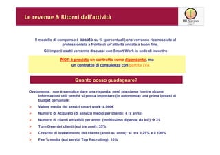 Le revenue & Ritorni dall’attività



    Il modello di compenso è basato su % (percentuali) che verranno riconosciute al
                    professionista a fronte di un’attività andata a buon fine.
         Gli importi esatti verranno discussi con Smart Work in sede di incontro

                   Non è previsto un contratto come dipendente, ma
                          un contratto di consulenza con partita IVA



                            Quanto posso guadagnare?

 Ovviamente, non è semplice dare una risposta, però possiamo fornire alcune
      informazioni utili perché si possa impostare (in autonomia) una prima ipotesi di
      budget personale:
      Valore medio dei servizi smart work: 4.000€
      Numero di Acquisto (di servizi) medio per cliente: 4 (x anno)
      Numero di clienti attivabili per anno: (moltissimo dipende da lei!)   25
      Turn Over dei clienti (sui tre anni): 35%
      Crescita di investimento del cliente (anno su anno): si tra il 25% e il 100%
      Fee % media (sui servizi Top Recruiting): 10%
 