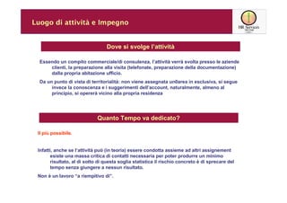 Luogo di attività e Impegno


                                  Dove si svolge l’attività

  Essendo un compito commerciale/di consulenza, l’attività verrà svolta presso le aziende
      clienti, la preparazione alla visita (telefonate, preparazione della documentazione)
      dalla propria abitazione ufficio.
  Da un punto di vista di territorialità: non viene assegnata un0area in esclusiva, si segue
       invece la conoscenza e i suggerimenti dell’account, naturalmente, almeno al
       principio, si opererà vicino alla propria residenza




                             Quanto Tempo va dedicato?

 Il più possibile.


 Infatti, anche se l’attività può (in teoria) essere condotta assieme ad altri assignement
       esiste una massa critica di contatti necessaria per poter produrre un minimo
       risultato, al di sotto di questa soglia statistica il rischio concreto è di sprecare del
       tempo senza giungere a nessun risultato.
 Non è un lavoro “a riempitivo di”.
 