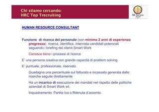 Chi stiamo cercando:
HRC Top Trecruiting


HUMAN RESOURCE CONSULTANT


Funzione di ricerca del personale (con minimo 2 anni di esperienza
   pregressa) ricerca, identifica, intervista candidati potenziali
   seguendo i briefing dei clienti Smart Work
    Conosce bene i processi di ricerca
E’ una persona creativa con grande capacità di problem solving
E’ puntuale, professionale, riservato
    Guadagna una percentuale sul fatturato e incassato generata dalle
    ricerche seguite direttamente
    Ha un incarico di esecuzione dei mandati nel rispetto delle politiche
    aziendali di Smart Work srl.
    Inquadramento: Partita Iva o Ritenuta d’acconto.
 