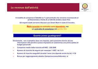 Le revenue dall’attività



    Il modello di compenso è basato su % (percentuali) che verranno riconosciute al
                    professionista a fronte di un’attività andata a buon fine.
         Gli importi esatti verranno discussi con Smart Work in sede di incontro

                   Non è previsto un contratto come dipendente, ma
                         un contratto di consulenza con partita IVA



                           Quanto posso guadagnare?

 Ovviamente, non è semplice dare una risposta, però possiamo fornire alcune
      informazioni utili perché si possa impostare (in autonomia) una prima ipotesi di
      budget personale:
      Compenso medio delle ricerche all’HRC : 250-300€
      Numero di ricerche da seguire per mese/per 1 HRC: da 3 a 6
      Numero di ricerche eseguibili durante l’anno (ma dipende anche da lei)    50
      Bonus per raggiungimento obiettivi (tempo/successo/fatturato): si
 