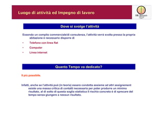 Luogo di attività ed Impegno di lavoro


                                  Dove si svolge l’attività

  Essendo un compito commerciale/di consulenza, l’attività verrà svolta presso la propria
      abitazione è necessario disporre di
  •     Telefono con linea flat
  •     Computer
  •     Linea internet




                             Quanto Tempo va dedicato?

 Il più possibile.


 Infatti, anche se l’attività può (in teoria) essere condotta assieme ad altri assignement
       esiste una massa critica di contatti necessaria per poter produrre un minimo
       risultato, al di sotto di questa soglia statistica il rischio concreto è di sprecare del
       tempo senza giungere a nessun risultato.
 