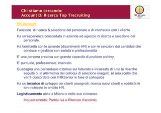 Chi stiamo cercando:
  Account Di Ricerca Top Trecruiting

HR Account
Funzione di ricerca & selezione del personale e di interfaccia con il cliente
Ha un’esperienza consolidata in aziende ed agenzie di ricerca e selezione del
    personale.
Ha familiarità con le aziende (dipartimenti HR) e con le selezioni dei candidati che
    conduce e gestisce con serietà e professionalità
E’ una persona creativa con grande capacità di problem solving
E’ puntuale, professionale, riservato
Guadagna una percentuale o bonus sul fatturato e incassato di tutte le ricerche
   seguite o, in alternativa dei colloqui di selezione eseguiti. (è una scelta che
   verrà concordata con l’HRSenior in fase di colloquio)
Ha un incarico di sviluppo dei clienti assegnati, ricerca nuovi clienti e soddisfa le
    loro richieste in ambito HR.
Logisticamente abita a Milano o nelle sue vicinanze.
    Inquadramento: Partita Iva o Ritenuta d’acconto.
 