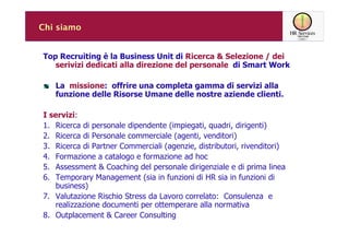 Chi siamo


Top Recruiting è la Business Unit di Ricerca & Selezione / dei
   serivizi dedicati alla direzione del personale di Smart Work

   La missione: offrire una completa gamma di servizi alla
   funzione delle Risorse Umane delle nostre aziende clienti.

I servizi:
1. Ricerca di personale dipendente (impiegati, quadri, dirigenti)
2. Ricerca di Personale commerciale (agenti, venditori)
3. Ricerca di Partner Commerciali (agenzie, distributori, rivenditori)
4. Formazione a catalogo e formazione ad hoc
5. Assessment & Coaching del personale dirigenziale e di prima linea
6. Temporary Management (sia in funzioni di HR sia in funzioni di
   business)
7. Valutazione Rischio Stress da Lavoro correlato: Consulenza e
   realizzazione documenti per ottemperare alla normativa
8. Outplacement & Career Consulting
 