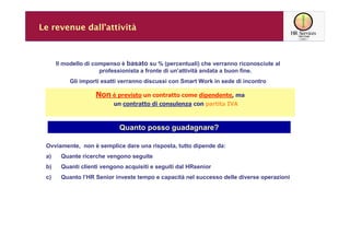 Le revenue dall’attività



      Il modello di compenso è basato su % (percentuali) che verranno riconosciute al
                      professionista a fronte di un’attività andata a buon fine.
          Gli importi esatti verranno discussi con Smart Work in sede di incontro

                    Non è previsto un contratto come dipendente, ma
                          un contratto di consulenza con partita IVA



                            Quanto posso guadagnare?

 Ovviamente, non è semplice dare una risposta, tutto dipende da:
 a)    Quante ricerche vengono seguite
 b)    Quanti clienti vengono acquisiti e seguiti dal HRsenior
 c)    Quanto l’HR Senior investe tempo e capacità nel successo delle diverse operazioni
 