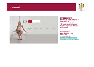 Contatti



           TOP RECRUITING
           DIVISIONE HR & SERVICE di
           Smart Work srl
           capitale sociale 25.000 euro,
           C.F., P.IVA n. 04226590968,
           Registro Imprese di Milano n.
           04226590968


           Sede operativa:
           Via G. Marconi, 25/A
           Bresso (MI)
           T:+39.335.6637054
           www.smartworkgroup.com
           jacono@smartworkgroup.com
 