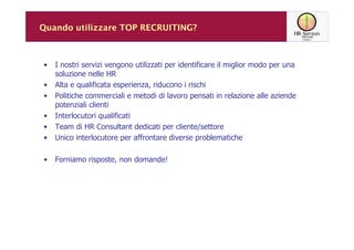 Quando utilizzare TOP RECRUITING?



•   I nostri servizi vengono utilizzati per identificare il miglior modo per una
    soluzione nelle HR
•   Alta e qualificata esperienza, riducono i rischi
•   Politiche commerciali e metodi di lavoro pensati in relazione alle aziende
    potenziali clienti
•   Interlocutori qualificati
•   Team di HR Consultant dedicati per cliente/settore
•   Unico interlocutore per affrontare diverse problematiche

•   Forniamo risposte, non domande!
 