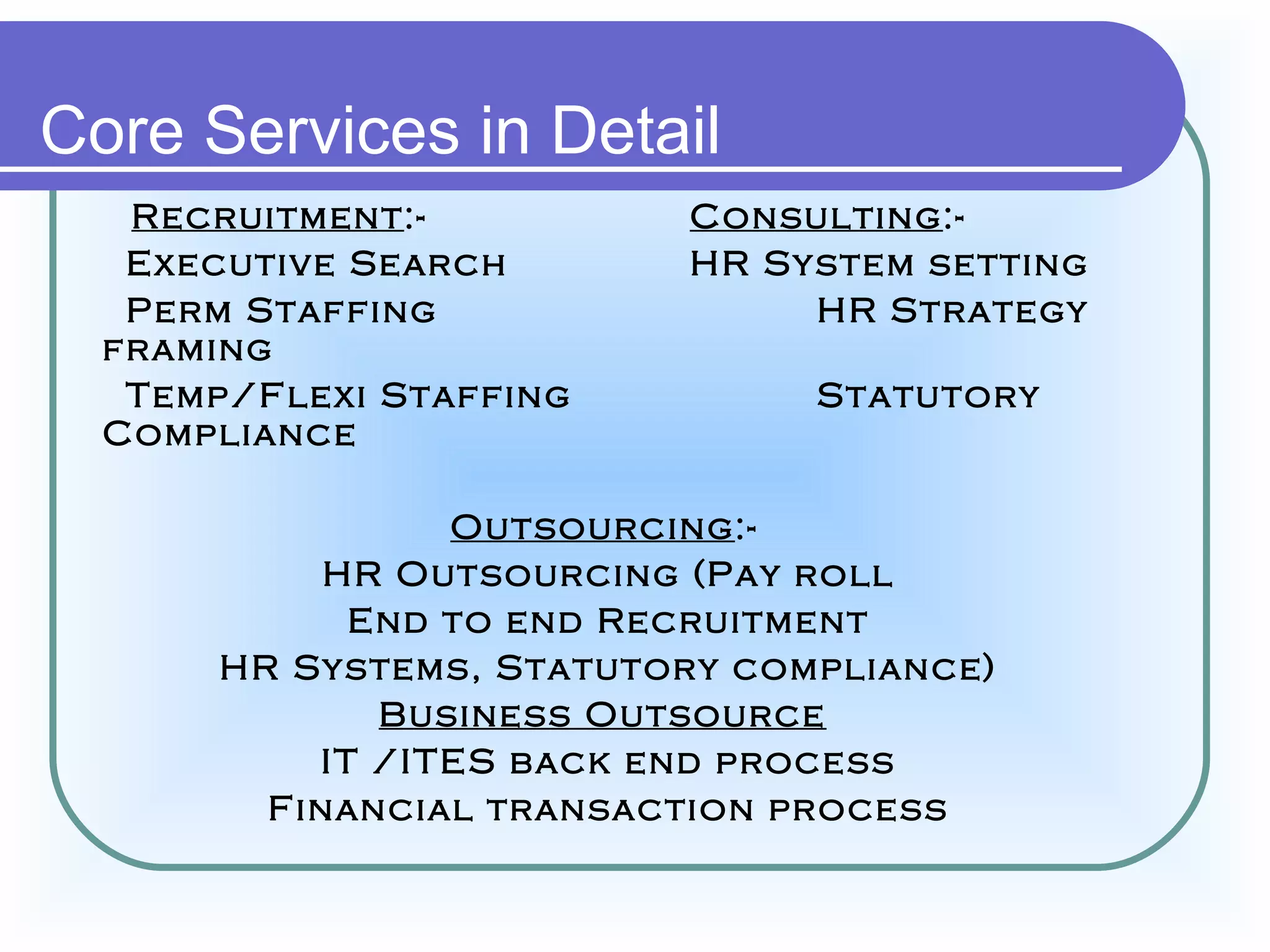 Core Services in Detail
   Recruitment:-           Consulting:-
   Executive Search        HR System setting
   Perm Staffing                HR Strategy
  framing
   Temp/Flexi Staffing          Statutory
  Compliance

                 Outsourcing:-
            HR Outsourcing (Pay roll
             End to end Recruitment
       HR Systems, Statutory compliance)
              Business Outsource
           IT /ITES back end process
         Financial transaction process
 