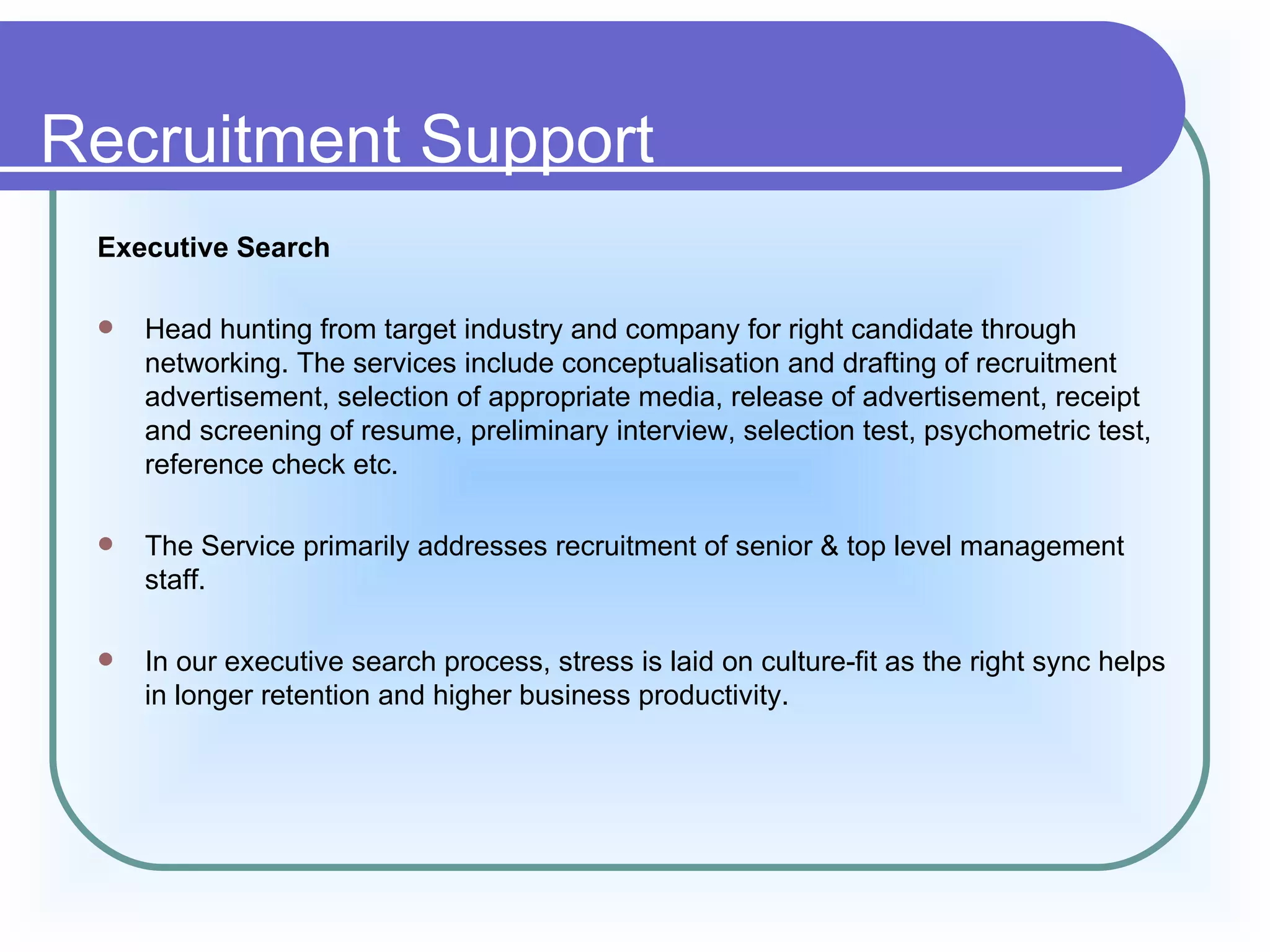 Recruitment Support
 Executive Search

    Head hunting from target industry and company for right candidate through
     networking. The services include conceptualisation and drafting of recruitment
     advertisement, selection of appropriate media, release of advertisement, receipt
     and screening of resume, preliminary interview, selection test, psychometric test,
     reference check etc.

    The Service primarily addresses recruitment of senior & top level management
     staff.

    In our executive search process, stress is laid on culture-fit as the right sync helps
     in longer retention and higher business productivity.
 